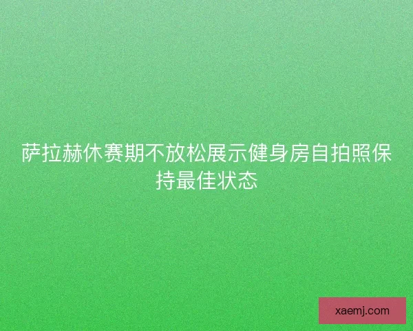 萨拉赫休赛期不放松展示健身房自拍照保持最佳状态