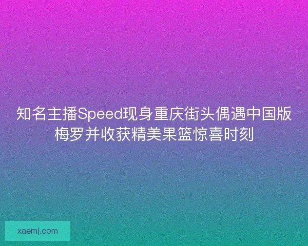 知名主播Speed现身重庆街头偶遇中国版梅罗并收获精美果篮惊喜时刻