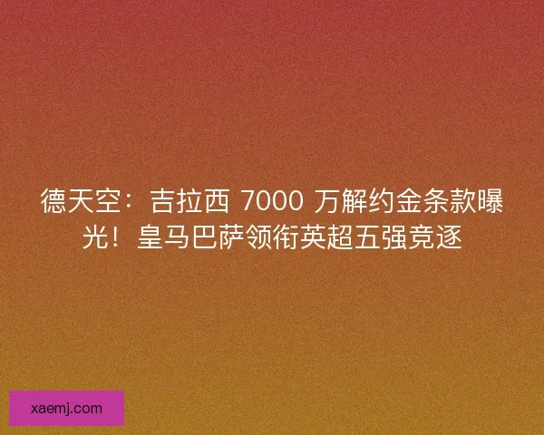 德天空：吉拉西 7000 万解约金条款曝光！皇马巴萨领衔英超五强竞逐