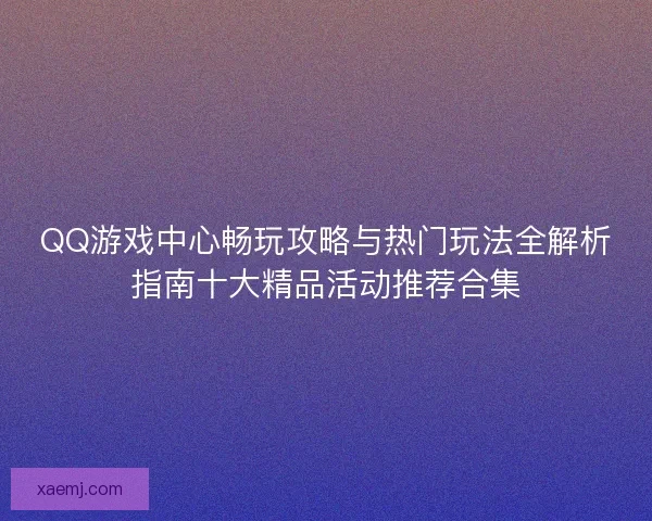 QQ游戏中心畅玩攻略与热门玩法全解析指南十大精品活动推荐合集