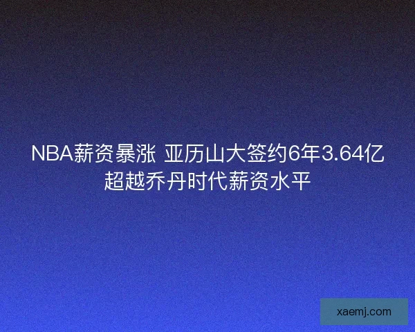 NBA薪资暴涨 亚历山大签约6年3.64亿超越乔丹时代薪资水平