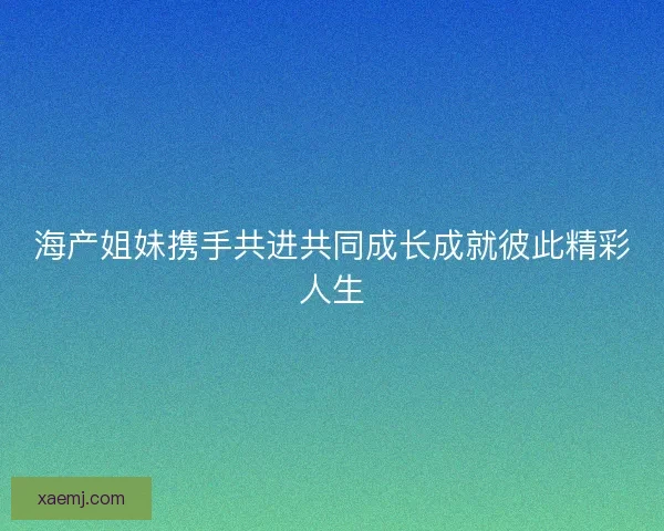 海产姐妹携手共进共同成长成就彼此精彩人生