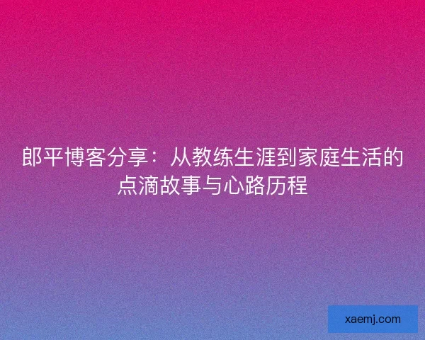 郎平博客分享：从教练生涯到家庭生活的点滴故事与心路历程
