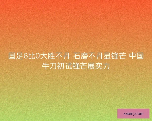 国足6比0大胜不丹 石磨不丹显锋芒 中国牛刀初试锋芒展实力