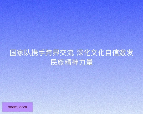 国家队携手跨界交流 深化文化自信激发民族精神力量